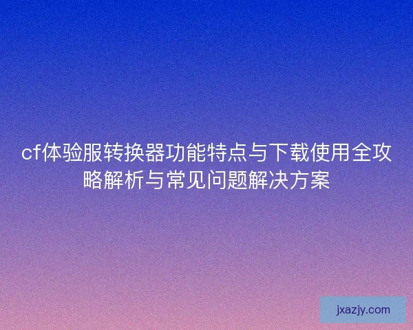 cf体验服转换器功能特点与下载使用全攻略解析与常见问题解决方案