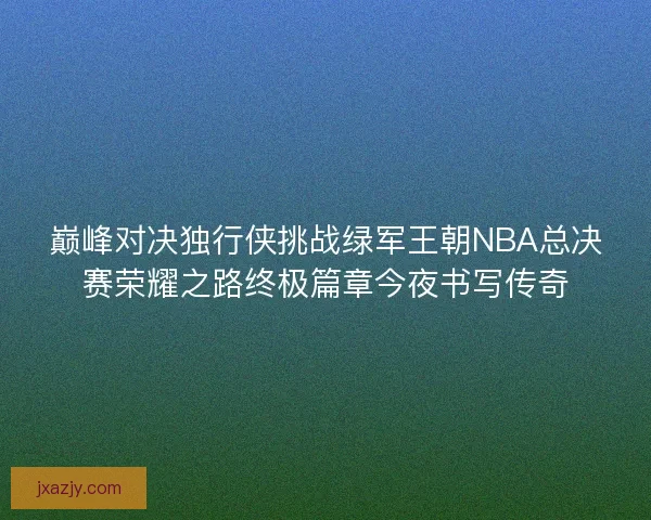 巅峰对决独行侠挑战绿军王朝NBA总决赛荣耀之路终极篇章今夜书写传奇