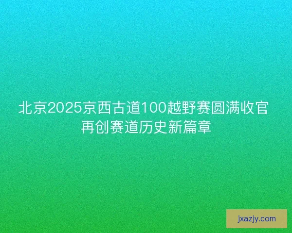 北京2025京西古道100越野赛圆满收官 再创赛道历史新篇章 北京2025京西古道100越野赛圆满收官 再创赛道历史新篇章
