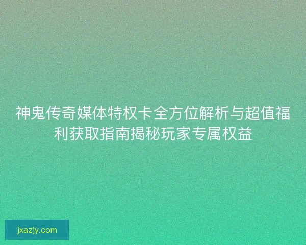 神鬼传奇媒体特权卡全方位解析与超值福利获取指南揭秘玩家专属权益