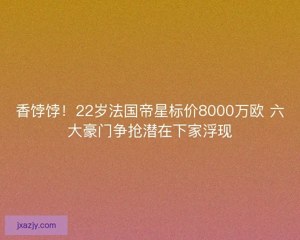 香饽饽！22岁法国帝星标价8000万欧 六大豪门争抢潜在下家浮现