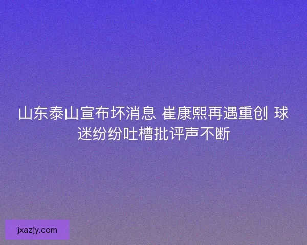 山东泰山宣布坏消息 崔康熙再遇重创 球迷纷纷吐槽批评声不断