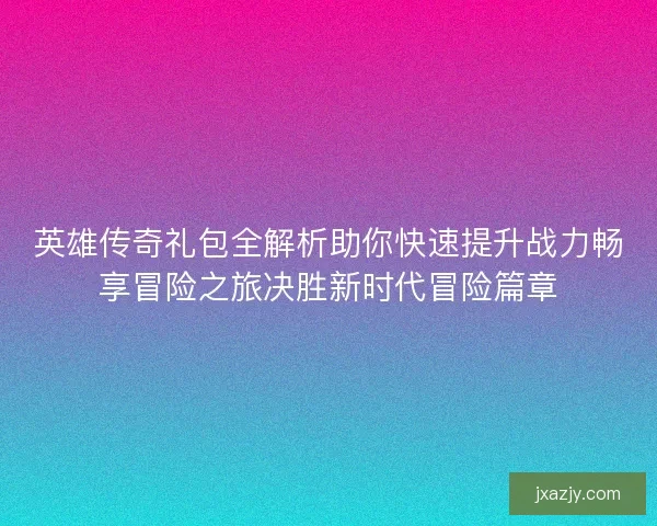 英雄传奇礼包全解析助你快速提升战力畅享冒险之旅决胜新时代冒险篇章