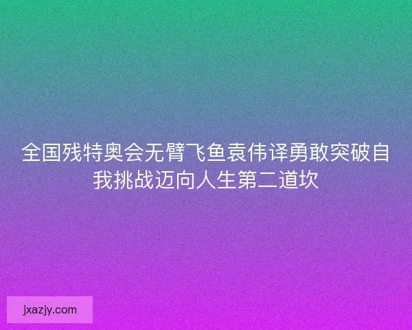 全国残特奥会无臂飞鱼袁伟译勇敢突破自我挑战迈向人生第二道坎