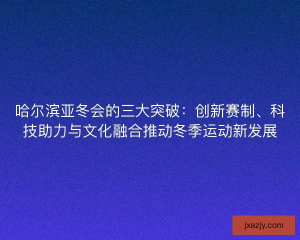 哈尔滨亚冬会的三大突破：创新赛制、科技助力与文化融合推动冬季运动新发展