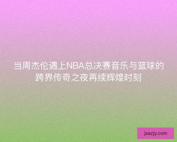 当周杰伦遇上NBA总决赛音乐与篮球的跨界传奇之夜再续辉煌时刻