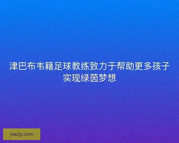 津巴布韦籍足球教练致力于帮助更多孩子实现绿茵梦想