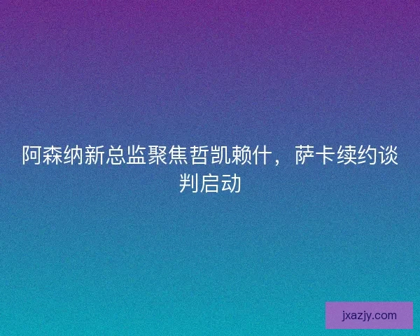 阿森纳新总监聚焦哲凯赖什，萨卡续约谈判启动