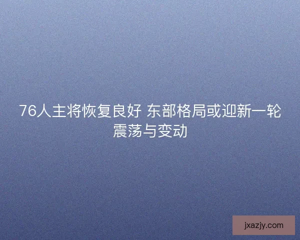 76人主将恢复良好 东部格局或迎新一轮震荡与变动