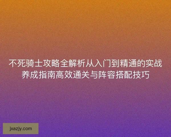不死骑士攻略全解析从入门到精通的实战养成指南高效通关与阵容搭配技巧