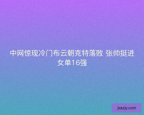 中网惊现冷门布云朝克特落败 张帅挺进女单16强