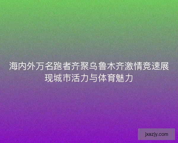 海内外万名跑者齐聚乌鲁木齐激情竞速展现城市活力与体育魅力 海内外万名跑者齐聚乌鲁木齐激情竞速展现城市活力与体育魅力