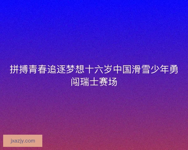 拼搏青春追逐梦想十六岁中国滑雪少年勇闯瑞士赛场