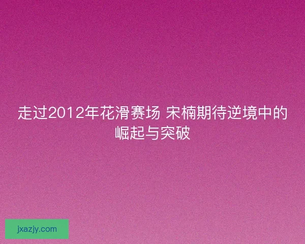 走过2012年花滑赛场 宋楠期待逆境中的崛起与突破 走过2012年花滑赛场 宋楠期待逆境中的崛起与突破