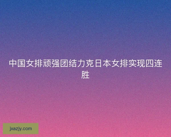 中国女排顽强团结力克日本女排实现四连胜 中国女排顽强团结力克日本女排实现四连胜