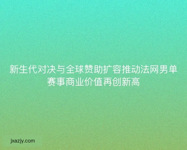 新生代对决与全球赞助扩容推动法网男单赛事商业价值再创新高 新生代对决与全球赞助扩容推动法网男单赛事商业价值再创新高