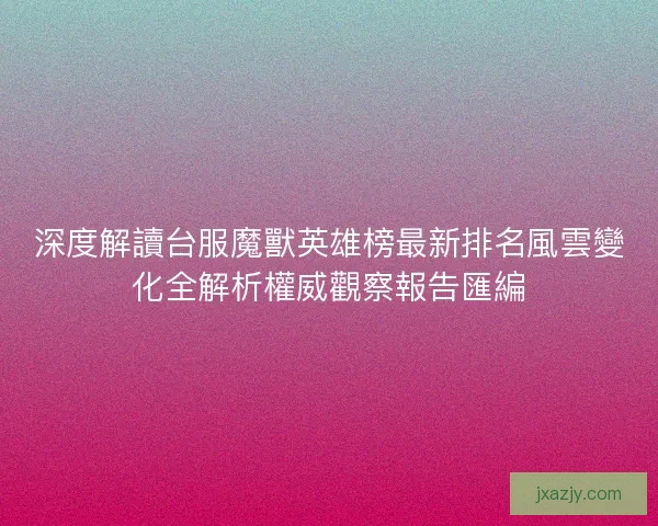 深度解讀台服魔獸英雄榜最新排名風雲變化全解析權威觀察報告匯編