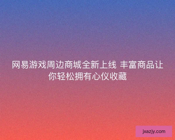 网易游戏周边商城全新上线 丰富商品让你轻松拥有心仪收藏
