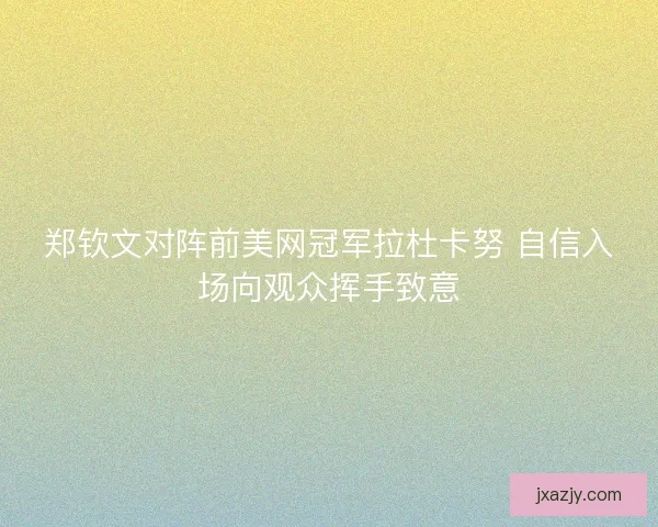 郑钦文对阵前美网冠军拉杜卡努 自信入场向观众挥手致意 郑钦文对阵前美网冠军拉杜卡努 自信入场向观众挥手致意
