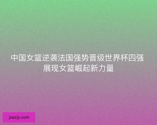 中国女篮逆袭法国强势晋级世界杯四强 展现女篮崛起新力量