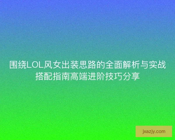 围绕LOL风女出装思路的全面解析与实战搭配指南高端进阶技巧分享