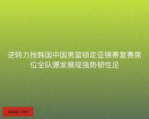 逆转力挫韩国中国男篮锁定亚锦赛复赛席位全队爆发展现强势韧性足