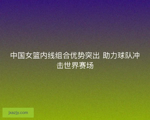 中国女篮内线组合优势突出 助力球队冲击世界赛场 中国女篮内线组合优势突出 助力球队冲击世界赛场