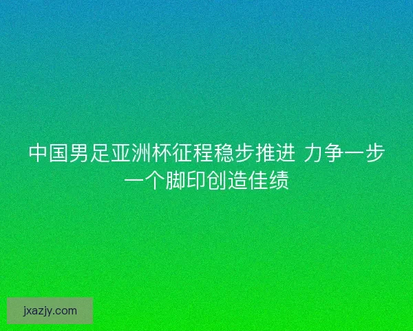 中国男足亚洲杯征程稳步推进 力争一步一个脚印创造佳绩 中国男足亚洲杯征程稳步推进 力争一步一个脚印创造佳绩