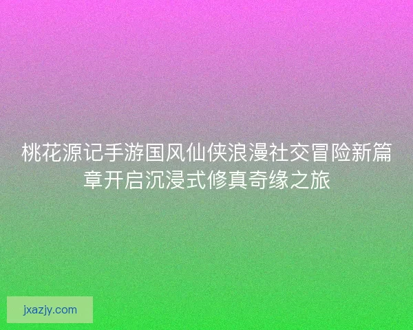 桃花源记手游国风仙侠浪漫社交冒险新篇章开启沉浸式修真奇缘之旅 桃花源记手游国风仙侠浪漫社交冒险新篇章开启沉浸式修真奇缘之旅