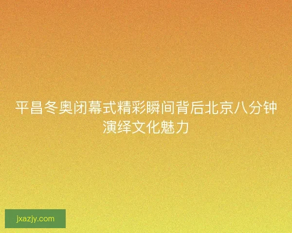 平昌冬奥闭幕式精彩瞬间背后北京八分钟演绎文化魅力 平昌冬奥闭幕式精彩瞬间背后北京八分钟演绎文化魅力